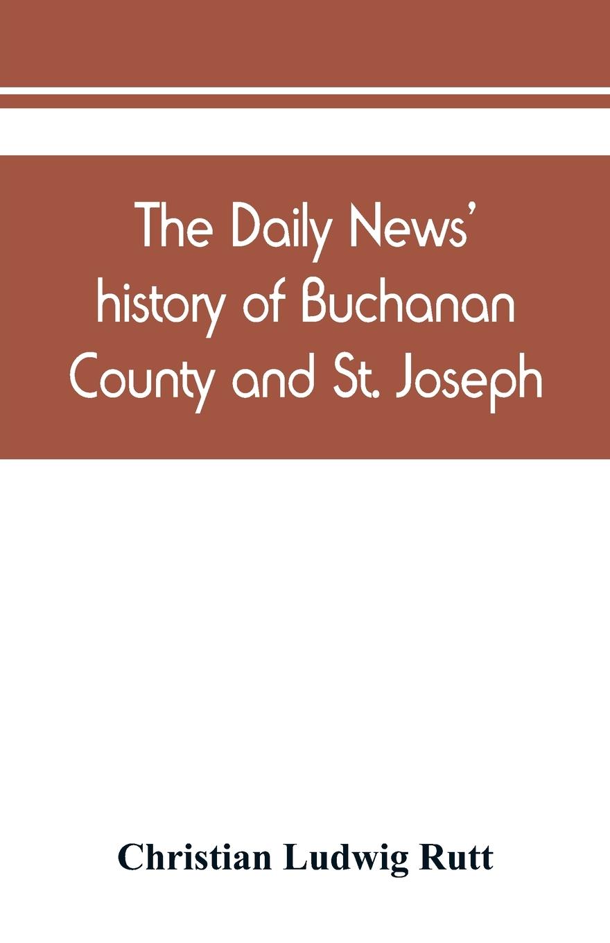 The Daily news' history of Buchanan County and St. Joseph, Mo. From the time of the Platte purchase to the end of the year 1898. Preceded by a short history of Missouri. Supplemented by biographical sketches of noted citizens, living and dead