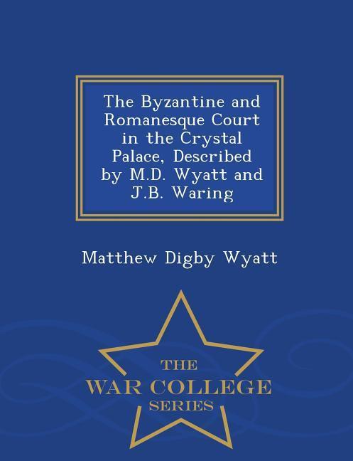 The Byzantine and Romanesque Court in the Crystal Palace, Described by M.D. Wyatt and J.B. Waring - War College Series