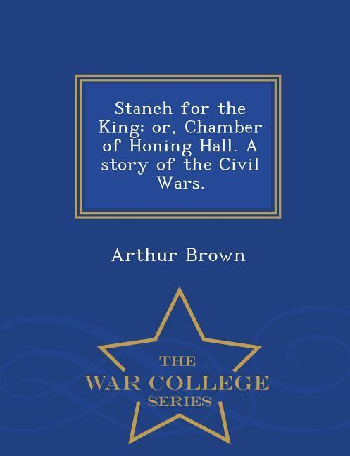 Stanch for the King: Or, Chamber of Honing Hall. a Story of the Civil Wars. - War College Series