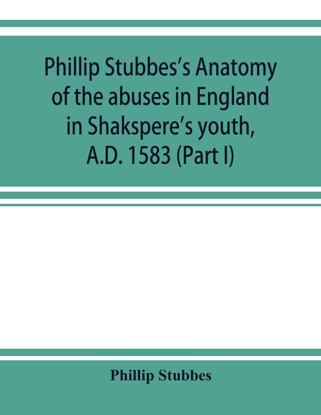 Phillip Stubbes's Anatomy of the abuses in England in Shakspere's youth, A.D. 1583 (Part I)