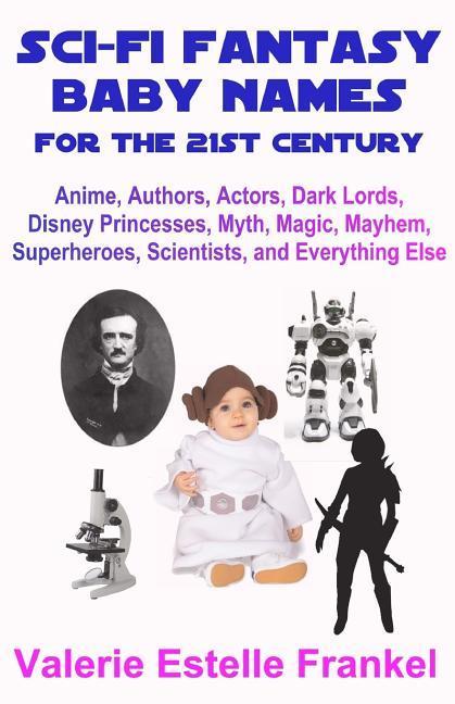 Sci-Fi Fantasy Baby Names for the Twenty-First Century: Anime, Authors, Actors, Dark Lords, Disney Princesses, Myth, Magic, Mayhem, Superheroes, Scien