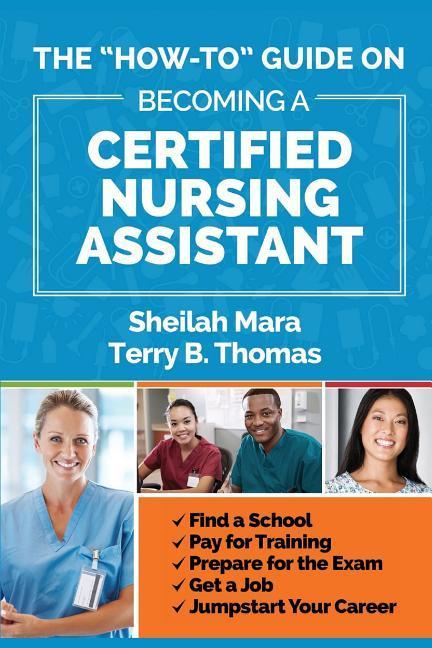 The "How-to" Guide on Becoming a Certified Nursing Assistant: Find a School, Pay for Training, Prepare for the Exam, Get a Job, Jump-start Your Career