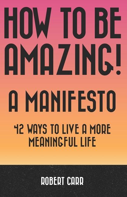 How To Be Amazing! A Manifesto: 42 Ways To Live A More Meaningful Life