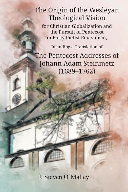 The Origin of the Wesleyan Theological Vision for Christian Globalization and the Pursuit of Pentecost in Early Pietist Revivalism, Including a Translation of The Pentecost Addresses of Johann Adam Steinmetz (1689-1762)