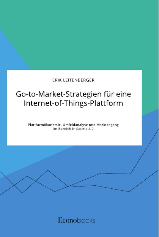 Go-to-Market-Strategien für eine Internet-of-Things-Plattform. Plattformökonomie, Umfeldanalyse und Marktangang im Bereich Industrie 4.0