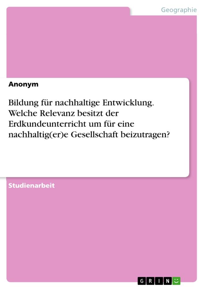 Bildung für nachhaltige Entwicklung. Welche Relevanz besitzt der Erdkundeunterricht um für eine nachhaltig(er)e Gesellschaft beizutragen?