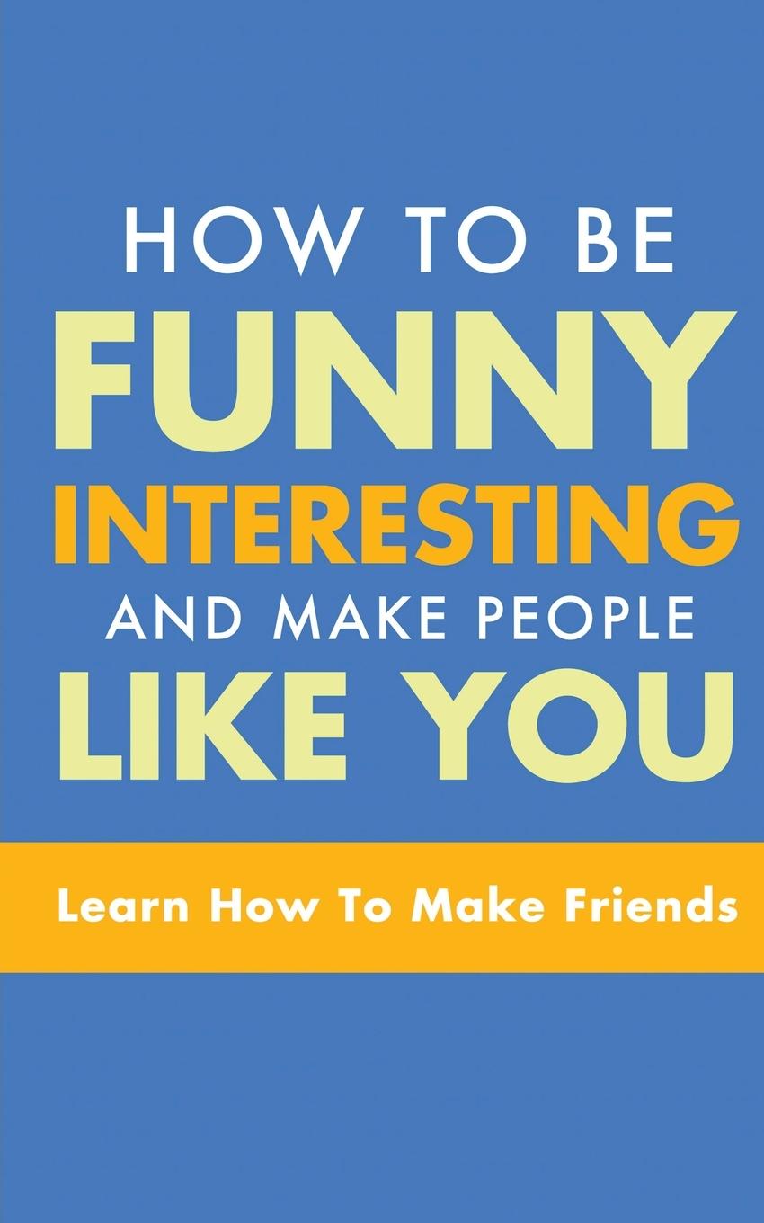 HOW TO BE FUNNY, INTERESTING, AND MAKE PEOPLE LIKE YOU