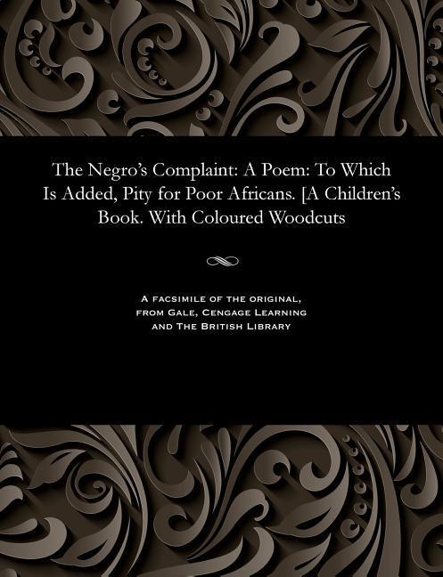 The Negro's Complaint: A Poem: To Which Is Added, Pity for Poor Africans. [A Children's Book. With Coloured Woodcuts