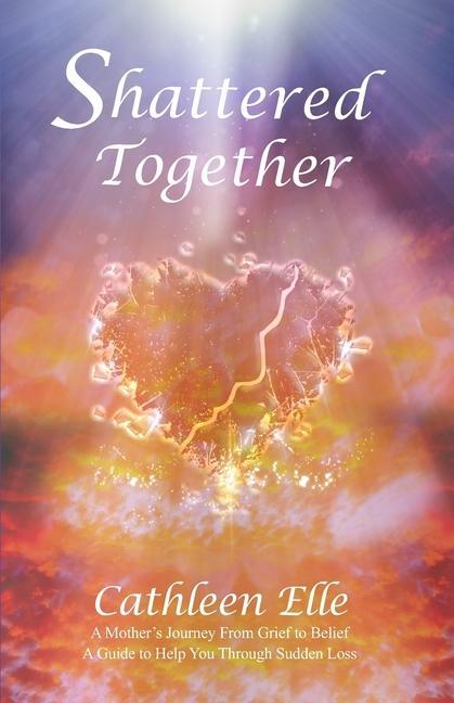 Shattered Together: A Mother's Journey From Grief to Belief. A Guide to Help You Through Sudden Loss