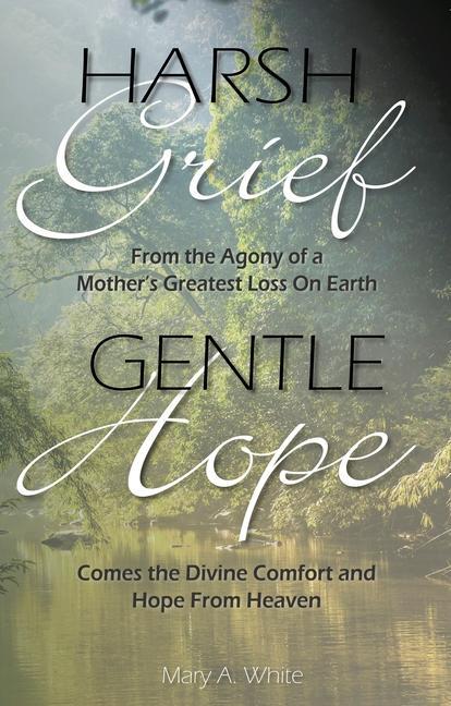 Harsh Grief Gentle Hope: From the Agony of a Mother's Greatest Loss on Earth, Comes the Divine Comfort and Hope from Heaven