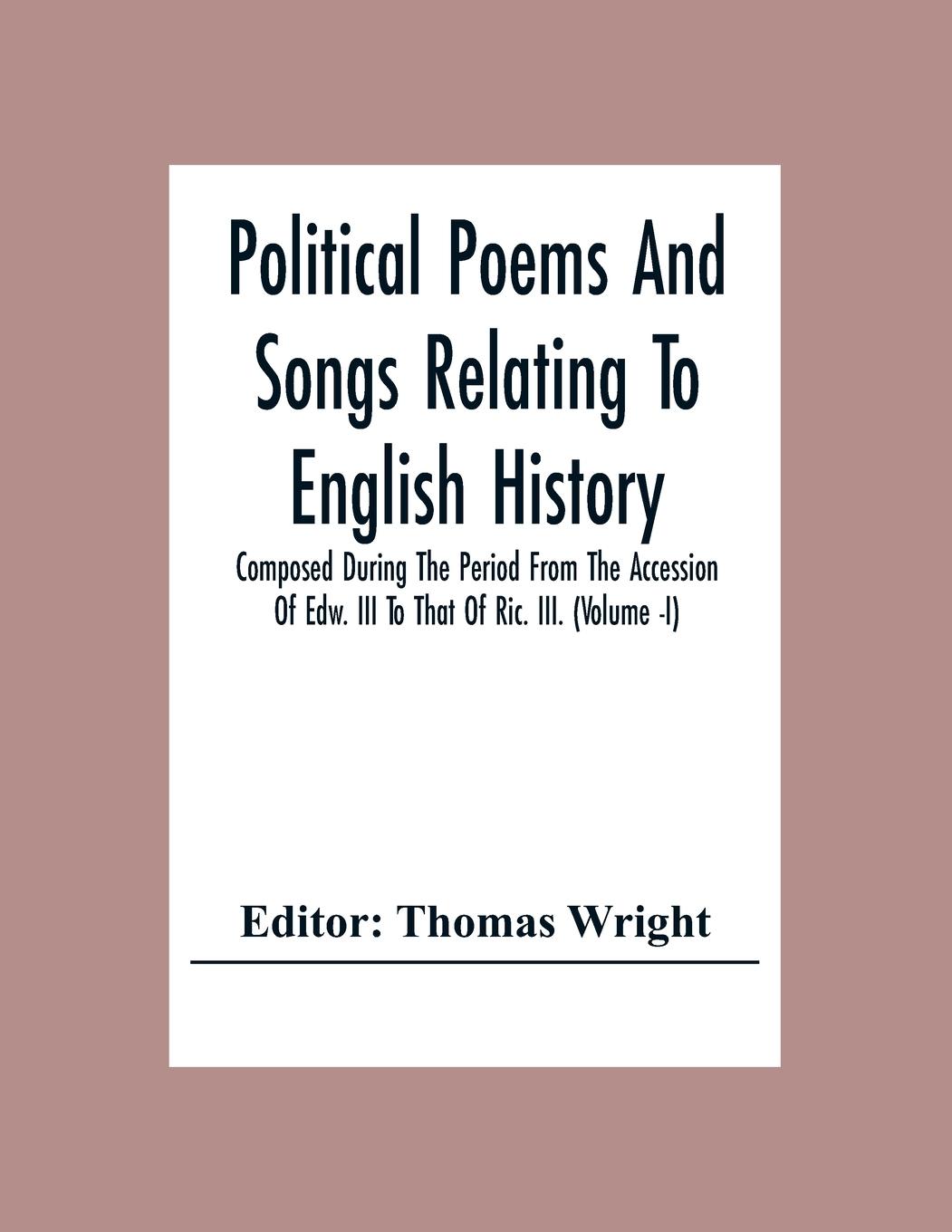 Political Poems And Songs Relating To English History Composed During The Period From The Accession Of Edw. Iii To That Of Ric. Iii. (Volume -I)