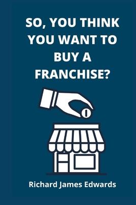 So, You Think You Want To Buy A Franchise?: Franchise Business Book- The Fundamentals Of Franchising, Advantages And Disadvantages Of Buying A New Fra