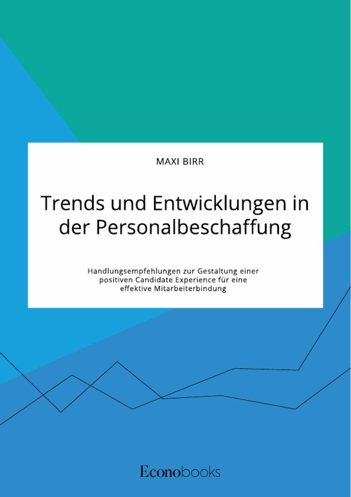 Trends und Entwicklungen in der Personalbeschaffung. Handlungsempfehlungen zur Gestaltung einer positiven Candidate Experience für eine effektive Mitarbeiterbindung