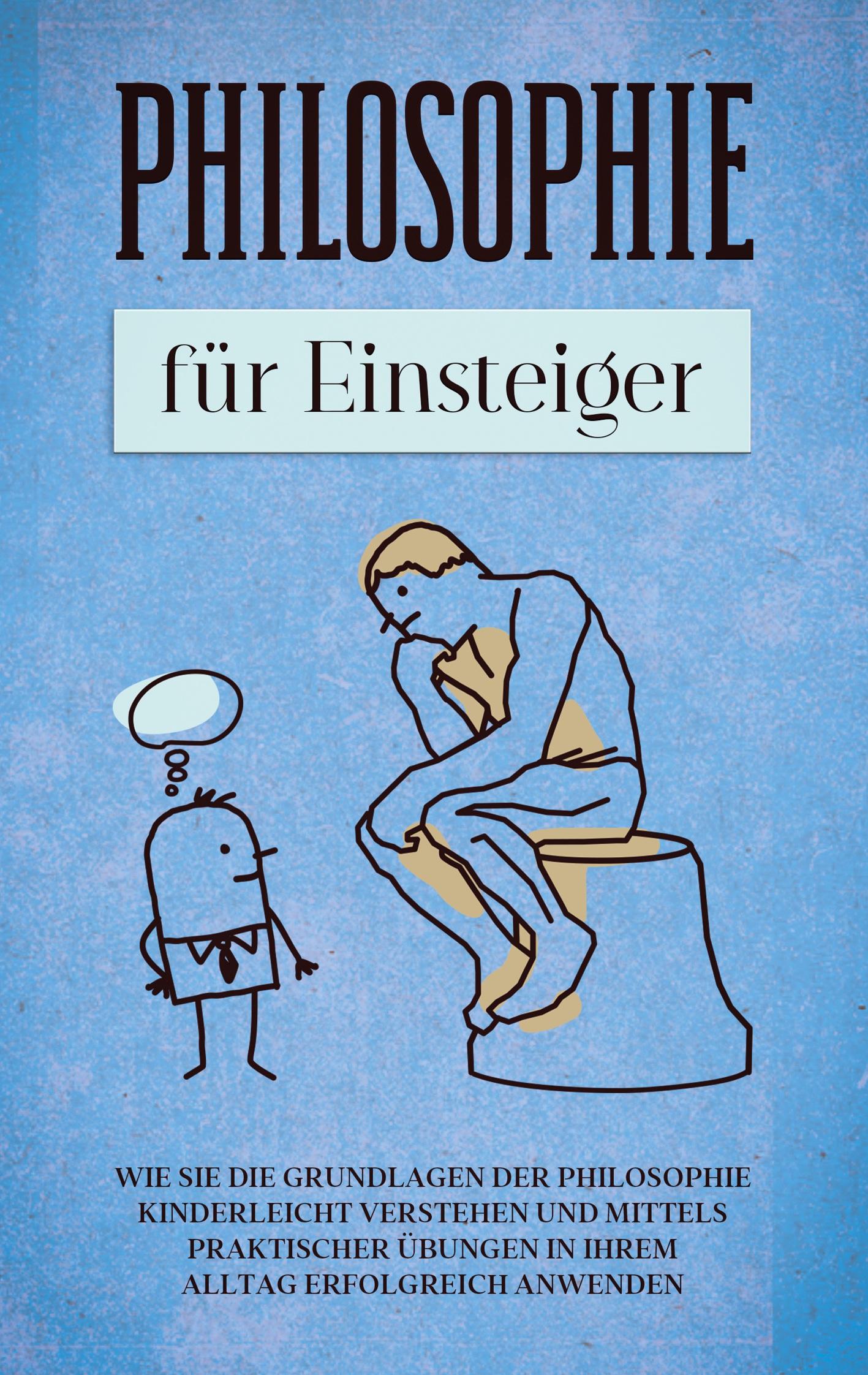 Philosophie für Einsteiger: Wie Sie die Grundlagen der Philosophie kinderleicht verstehen und mittels praktischer Übungen in Ihrem Alltag erfolgreich anwenden