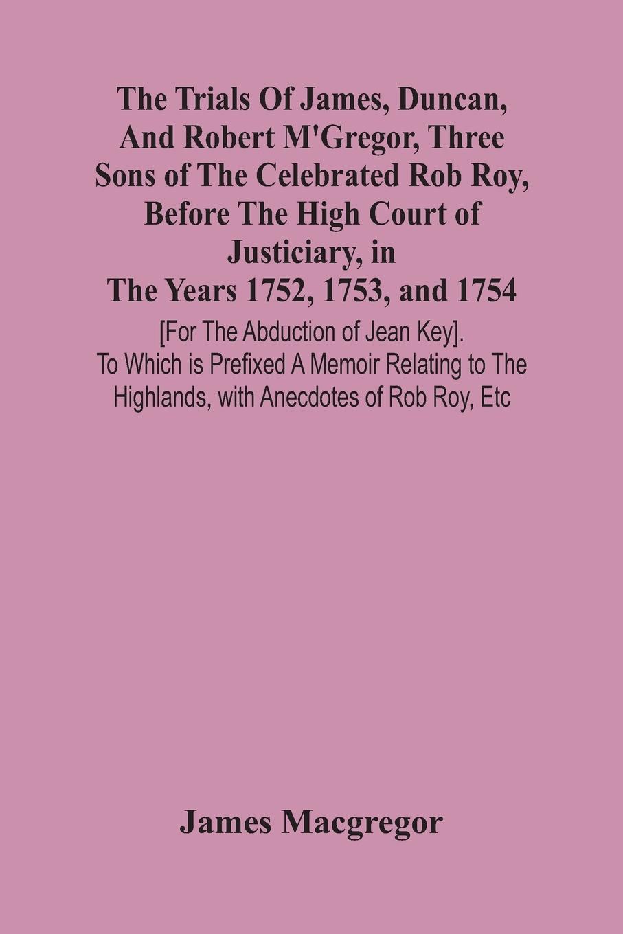 The Trials Of James, Duncan, And Robert M'Gregor, Three Sons Of The Celebrated Rob Roy, Before The High Court Of Justiciary, In The Years 1752, 1753, And 1754 [For The Abduction Of Jean Key]. To Which Is Prefixed A Memoir Relating To The Highlands, With A