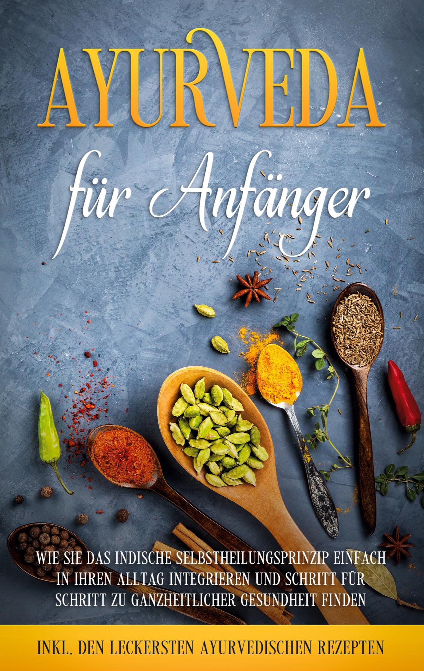 Ayurveda für Anfänger: Wie Sie das indische Selbstheilungsprinzip einfach in Ihren Alltag integrieren und Schritt für Schritt zu ganzheitlicher Gesundheit finden - inkl. den leckersten ayurvedischen Rezepten