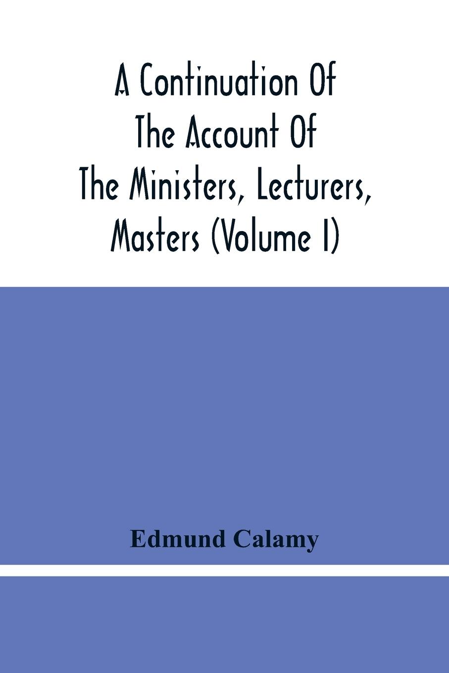 A Continuation Of The Account Of The Ministers, Lecturers, Masters And Fellows Of Colleges, And Schoolmasters, Who Were Ejected And Silenced After The Restoration In 1660, By Or Before The Act For Uniformity. To Which Is Added, The Church And Dissenters C