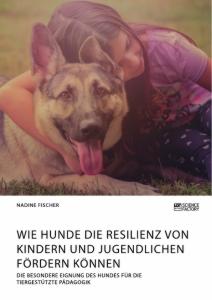 Wie Hunde die Resilienz von Kindern und Jugendlichen fördern können. Die besondere Eignung des Hundes für die tiergestützte Pädagogik