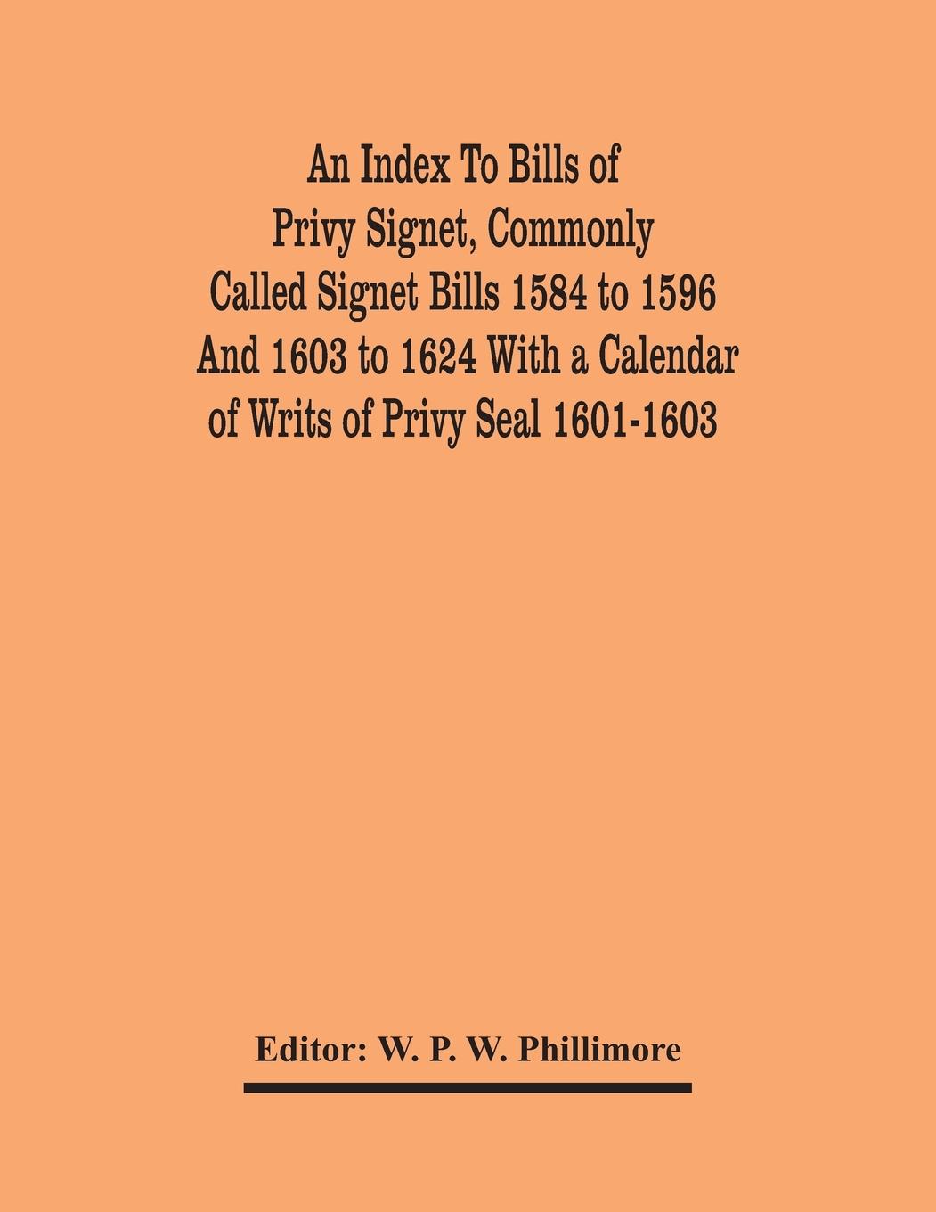 An Index To Bills Of Privy Signet, Commonly Called Signet Bills 1584 To 1596 And 1603 To 1624 With A Calendar Of Writs Of Privy Seal 1601-1603