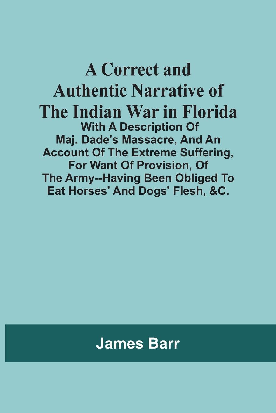 A Correct And Authentic Narrative Of The Indian War In Florida; With A Description Of Maj. Dade'S Massacre, And An Account Of The Extreme Suffering, For Want Of Provision, Of The Army--Having Been Obliged To Eat Horses' And Dogs' Flesh, &C.