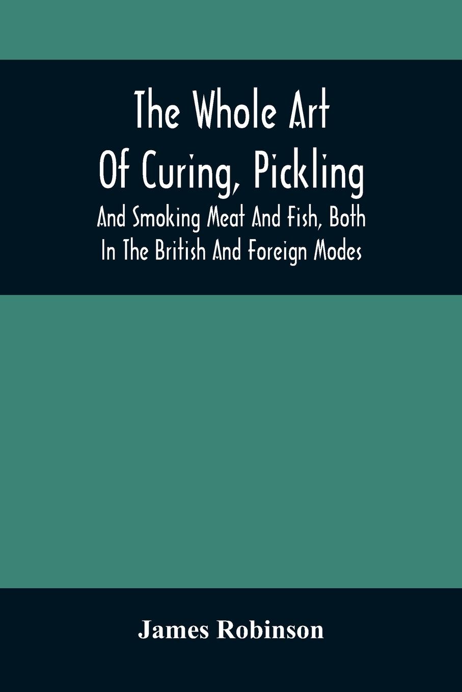 The Whole Art Of Curing, Pickling, And Smoking Meat And Fish, Both In The British And Foreign Modes