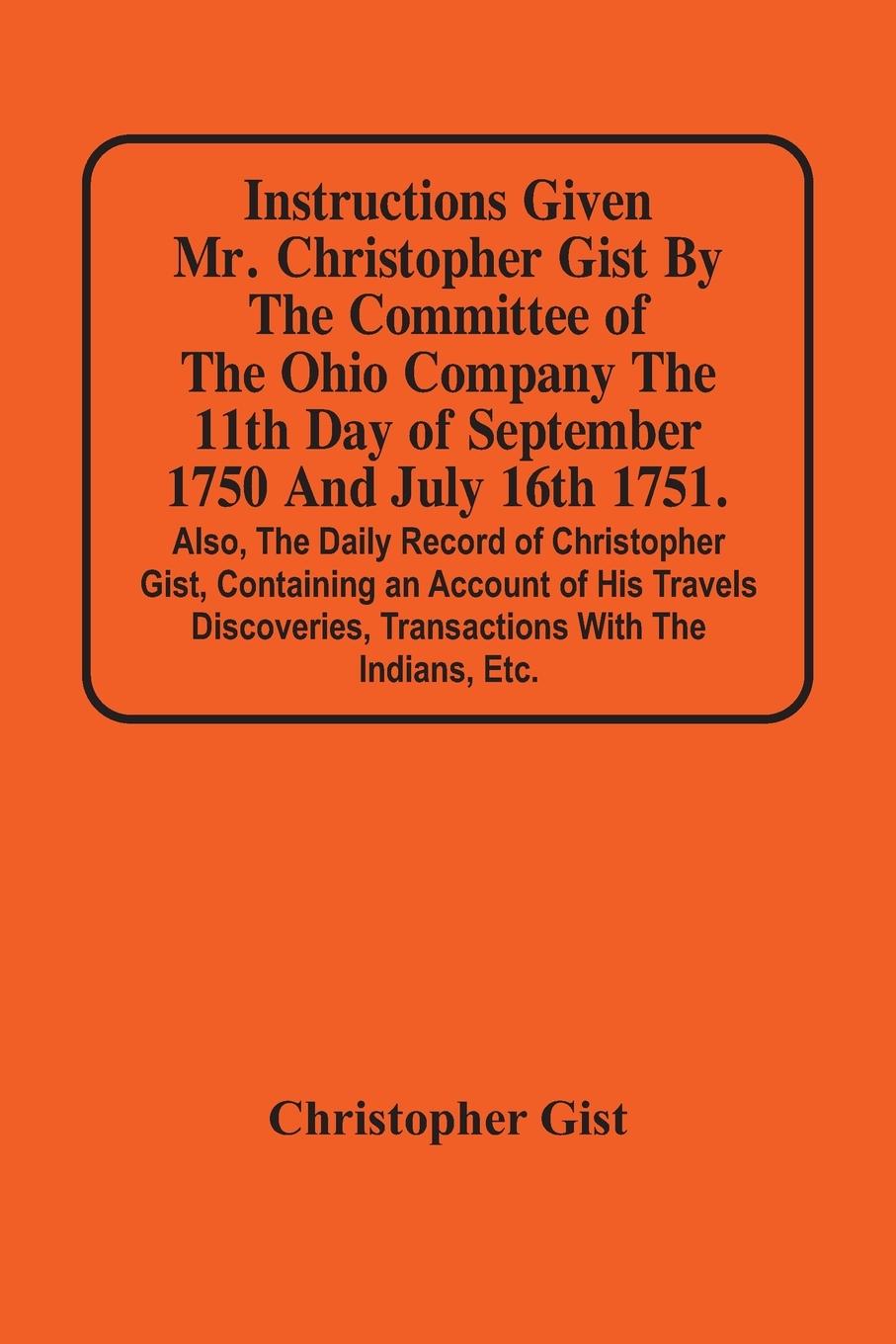 Instructions Given Mr. Christopher Gist By The Committee Of The Ohio Company The 11Th Day Of September 1750 And July 16Th 1751. Also, The Daily Record Of Christopher Gist, Containing An Account Of His Travels Discoveries, Transactions With The Indians, Et