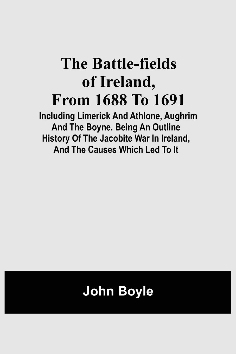 The Battle-Fields Of Ireland, From 1688 To 1691;  Including Limerick And Athlone, Aughrim And The Boyne. Being An Outline History Of The Jacobite War In Ireland, And The Causes Which Led To It