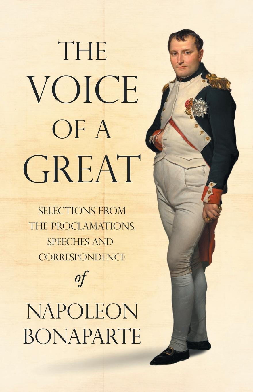 The Voice of a Great - Selections from the Proclamations, Speeches and Correspondence of Napoleon Bonaparte