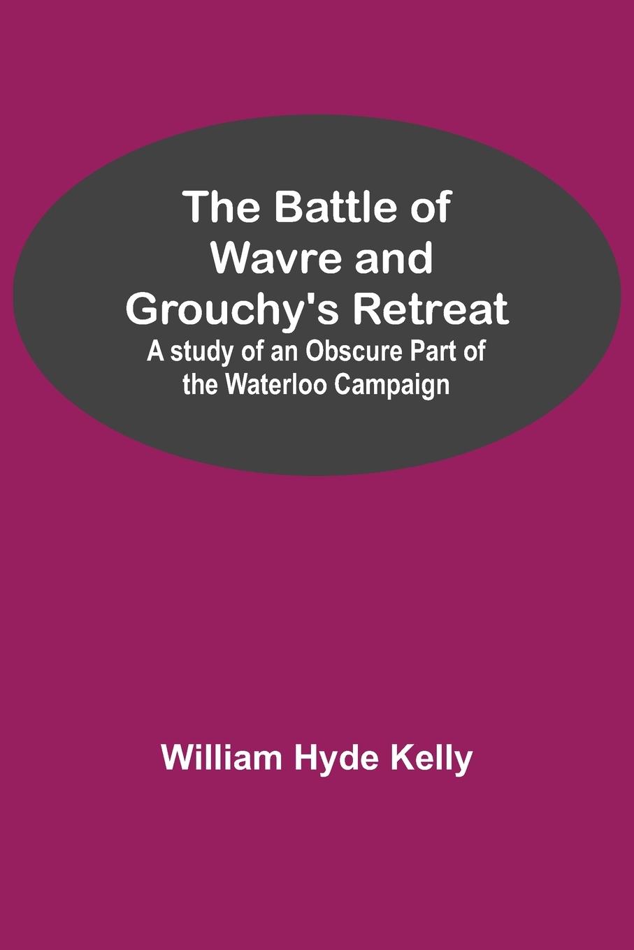 The Battle of Wavre and Grouchy's Retreat; A study of an Obscure Part of the Waterloo Campaign