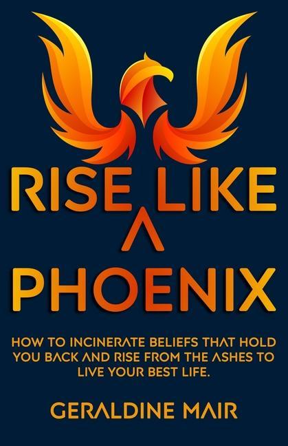 Rise Like A Phoenix: How to incinerate beliefs that hold you back and rise from the ashes to live your best life