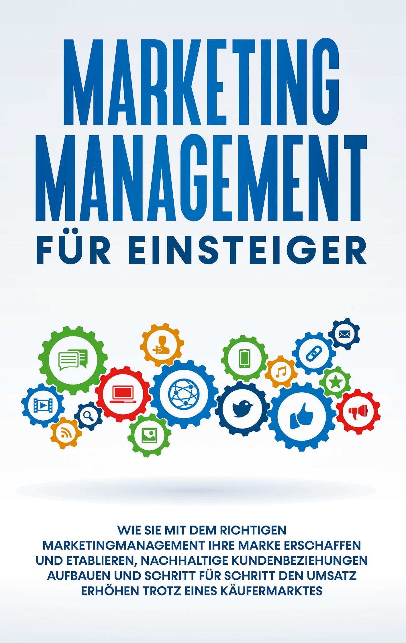 Marketing Management für Einsteiger: Wie Sie mit dem richtigen Marketingmanagement Ihre Marke erschaffen und etablieren, nachhaltige Kundenbeziehungen aufbauen und Schritt für Schritt den Umsatz erhöhen trotz eines Käufermarktes