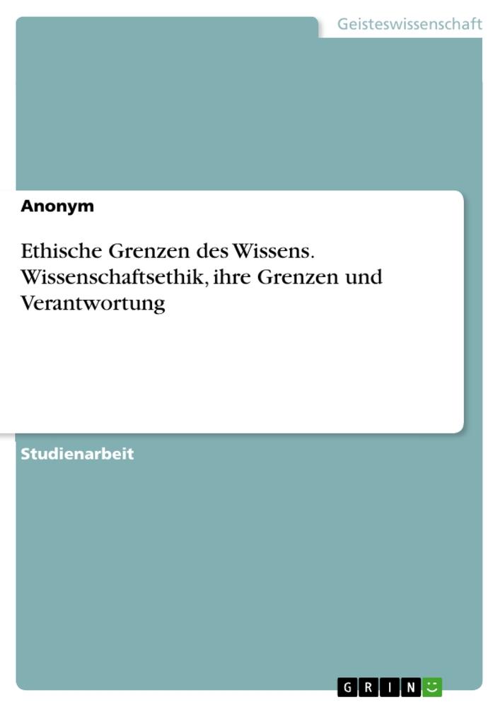 Ethische Grenzen des Wissens. Wissenschaftsethik, ihre Grenzen und Verantwortung