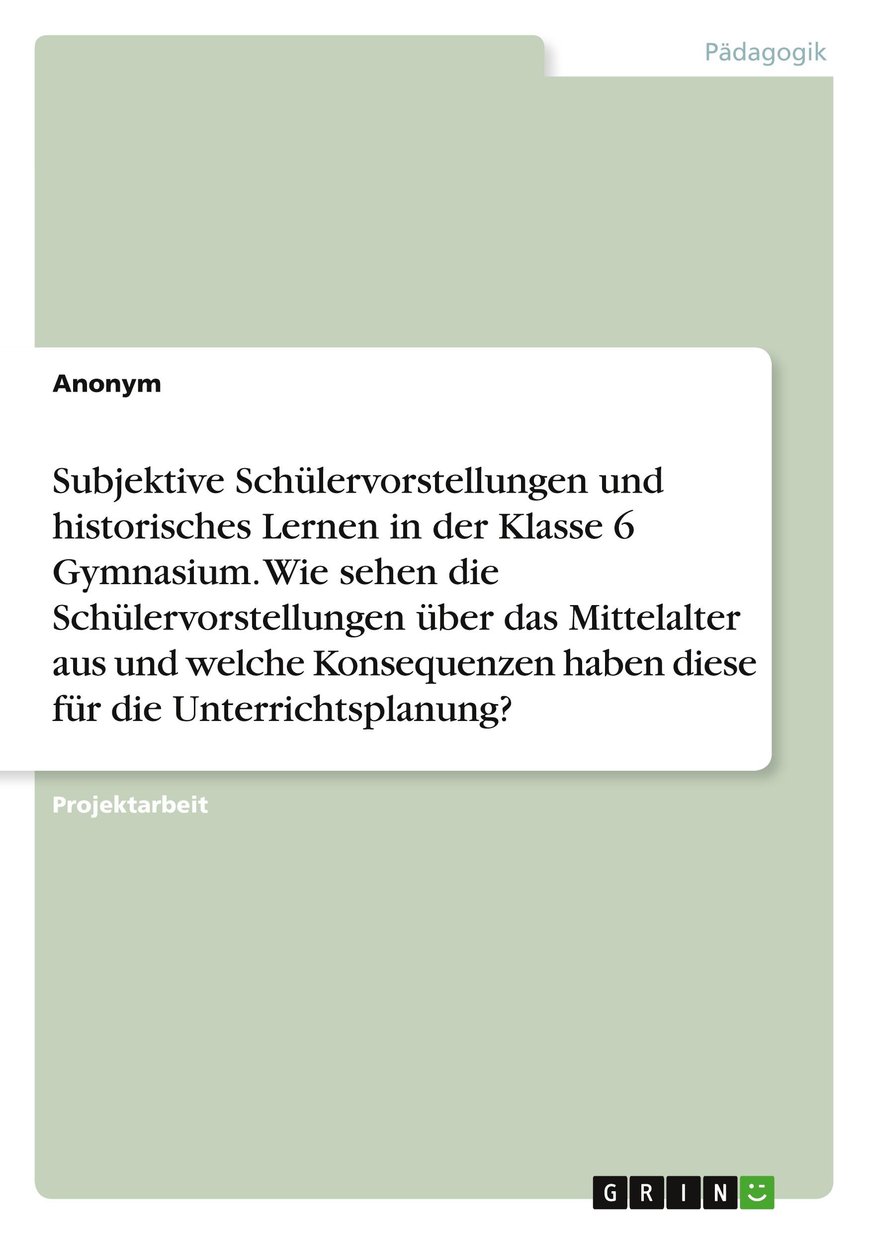 Subjektive Schülervorstellungen und historisches Lernen in der Klasse 6 Gymnasium. Wie sehen die Schülervorstellungen über das Mittelalter aus und welche Konsequenzen haben diese für die Unterrichtsplanung?