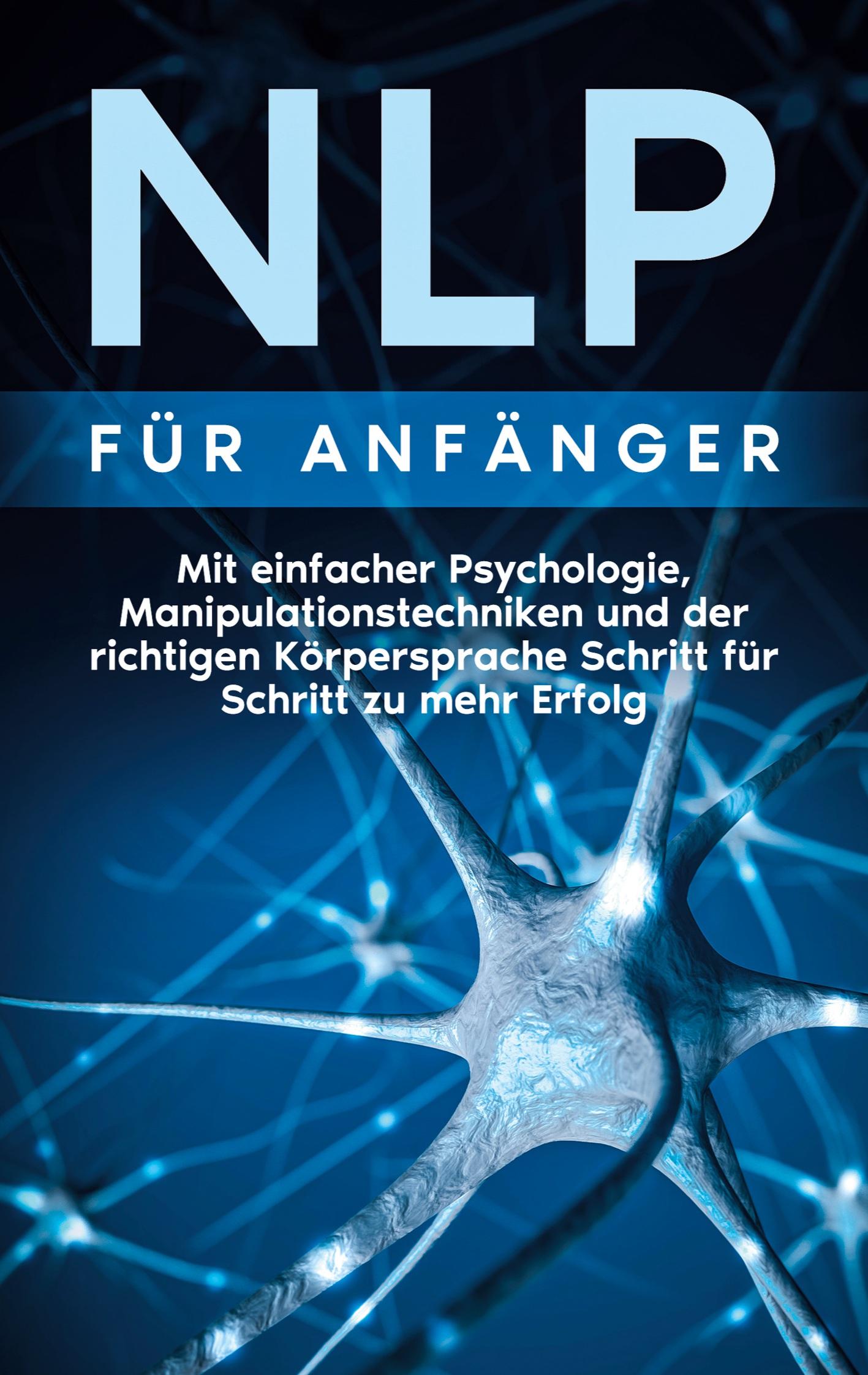 NLP für Anfänger: Mit einfacher Psychologie, Manipulationstechniken und der richtigen Körpersprache Schritt für Schritt zu mehr Erfolg