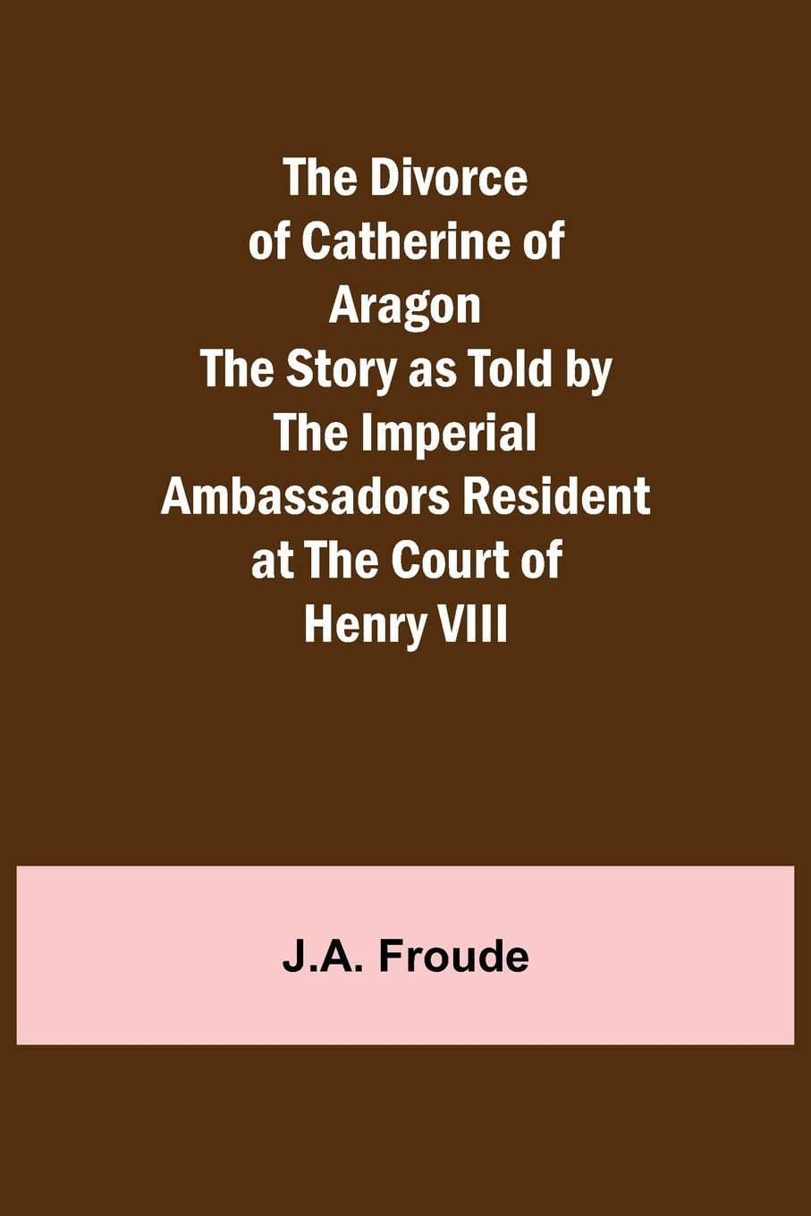 The Divorce of Catherine of Aragon The Story as Told by the Imperial Ambassadors Resident at the Court of Henry VIII