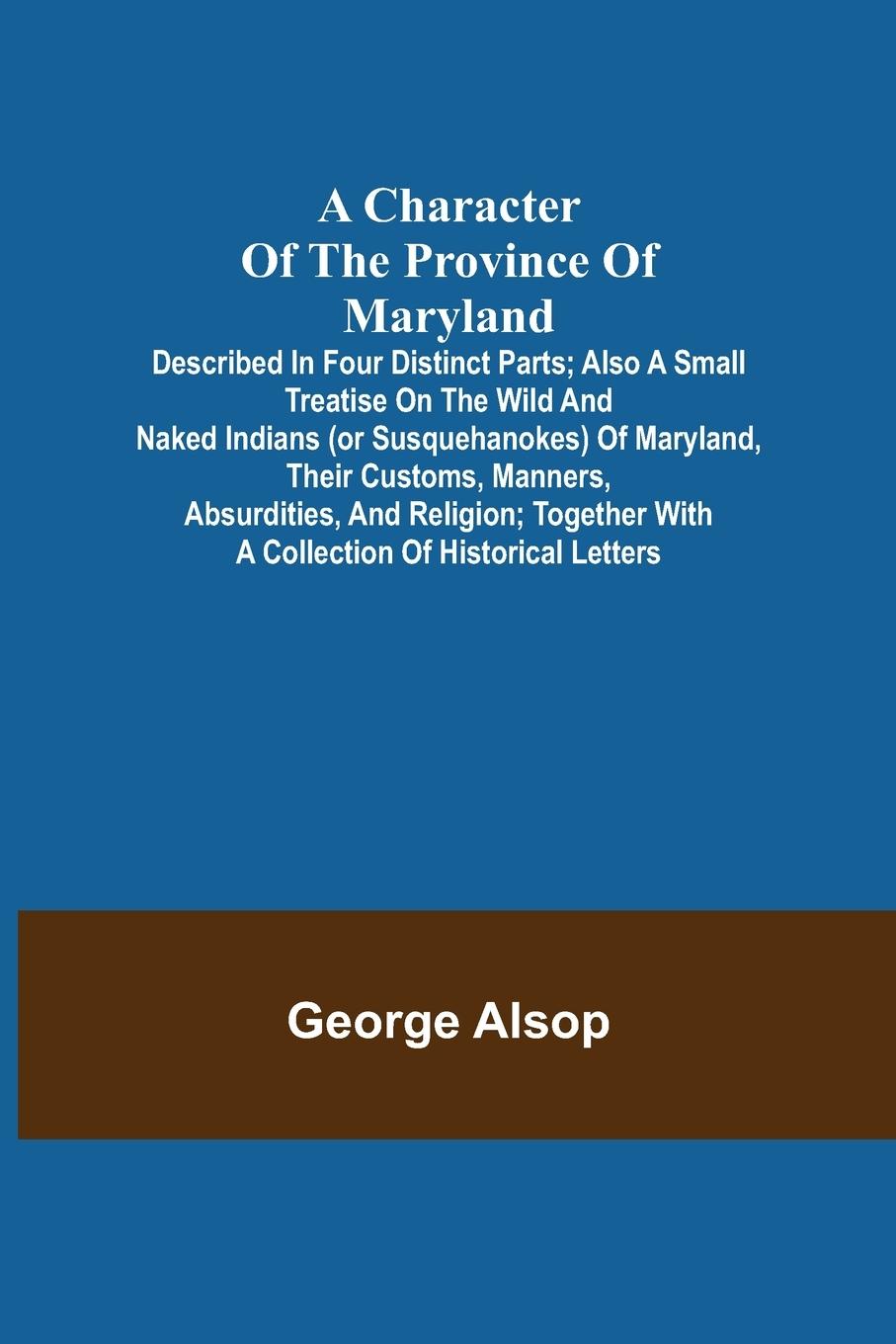 A Character of the Province of Maryland; Described in four distinct parts; also a small Treatise on the Wild and Naked Indians (or Susquehanokes) of Maryland, their customs, manners, absurdities, and religion; together with a collection of historical lett