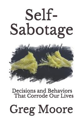 Self-Sabotage: Decisions and Behaviors That Corrode Our Lives