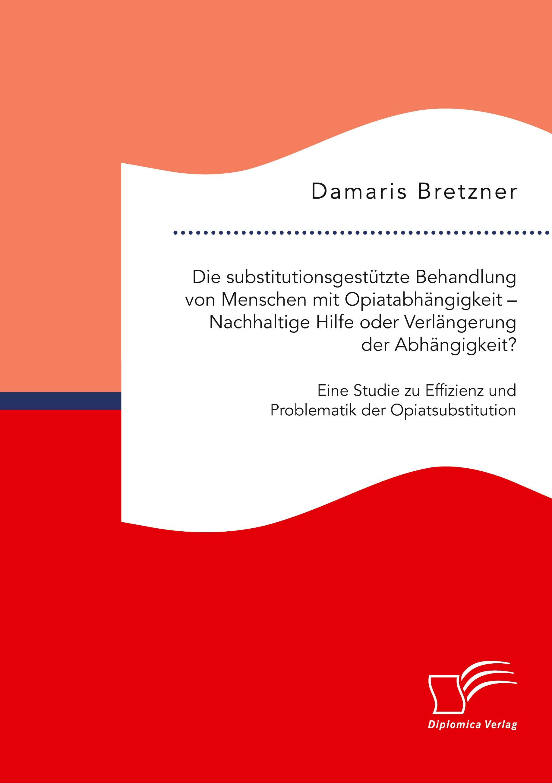 Die substitutionsgestützte Behandlung von Menschen mit Opiatabhängigkeit ¿ Nachhaltige Hilfe oder Verlängerung der Abhängigkeit? Eine Studie zu Effizienz und Problematik der Opiatsubstitution