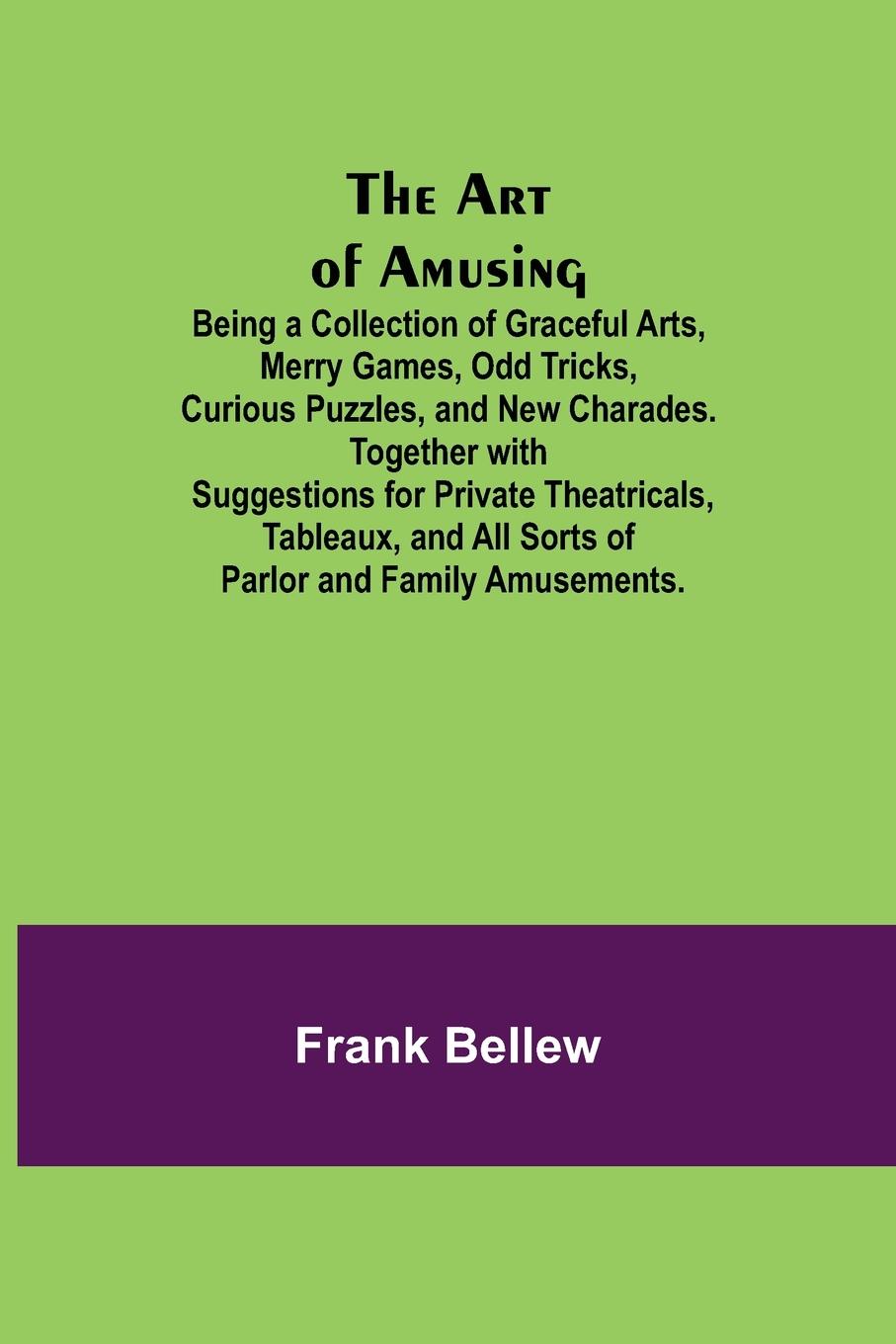 The Art of Amusing ; Being a Collection of Graceful Arts, Merry Games, Odd Tricks, Curious Puzzles, and New Charades. Together with Suggestions for Private Theatricals, Tableaux, and All Sorts of Parlor and Family Amusements.