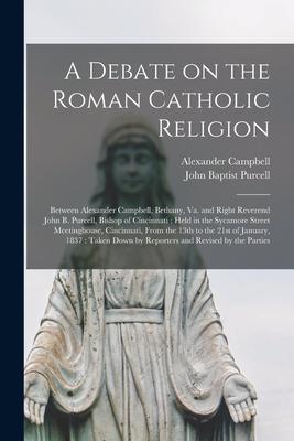 A Debate on the Roman Catholic Religion: Between Alexander Campbell, Bethany, Va. and Right Reverend John B. Purcell, Bishop of Cincinnati: Held in th