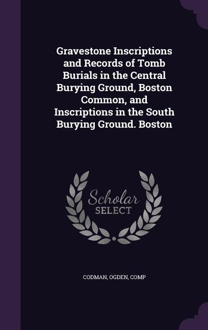 Gravestone Inscriptions and Records of Tomb Burials in the Central Burying Ground, Boston Common, and Inscriptions in the South Burying Ground. Boston