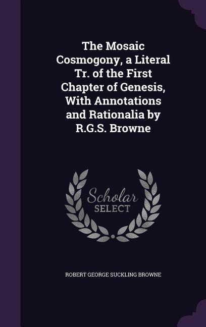 The Mosaic Cosmogony, a Literal Tr. of the First Chapter of Genesis, With Annotations and Rationalia by R.G.S. Browne