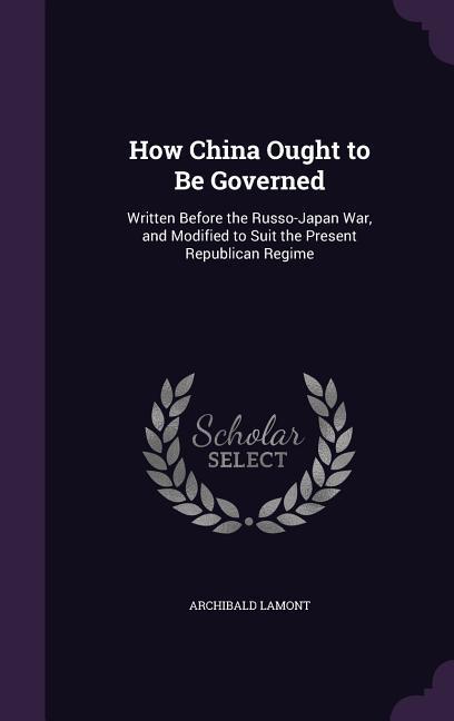 How China Ought to Be Governed: Written Before the Russo-Japan War, and Modified to Suit the Present Republican Regime