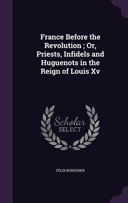 France Before the Revolution; Or, Priests, Infidels and Huguenots in the Reign of Louis Xv