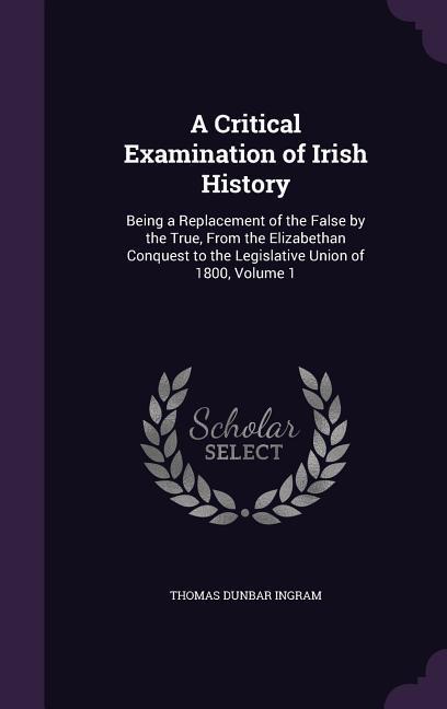 A Critical Examination of Irish History: Being a Replacement of the False by the True, From the Elizabethan Conquest to the Legislative Union of 1800,