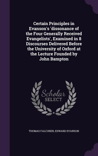 Certain Principles in Evanson's 'dissonance of the Four Generally Received Evangelists', Examined in 8 Discourses Delivered Before the University of Oxford at the Lecture Founded by John Bampton