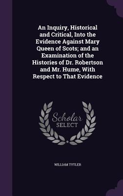 An Inquiry, Historical and Critical, Into the Evidence Against Mary Queen of Scots; and an Examination of the Histories of Dr. Robertson and Mr. Hume,