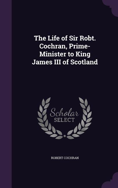 The Life of Sir Robt. Cochran, Prime-Minister to King James III of Scotland