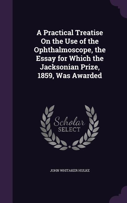 A Practical Treatise On the Use of the Ophthalmoscope, the Essay for Which the Jacksonian Prize, 1859, Was Awarded