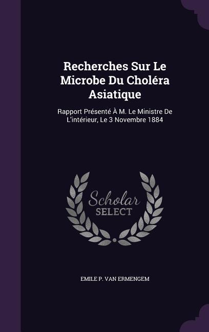 Recherches Sur Le Microbe Du Choléra Asiatique: Rapport Présenté À M. Le Ministre De L'intérieur, Le 3 Novembre 1884